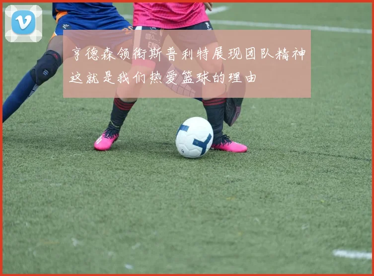 亨德森领衔斯普利特展现团队精神这就是我们热爱篮球的理由