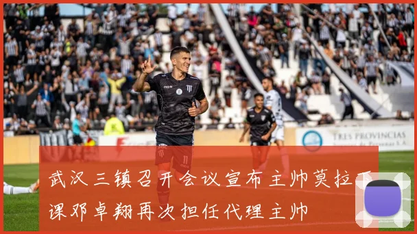 武汉三镇召开会议宣布主帅莫拉下课邓卓翔再次担任代理主帅