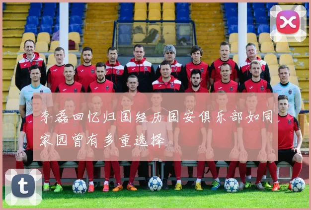 李磊回忆归国经历国安俱乐部如同家园曾有多重选择