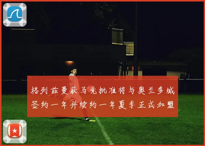 格列兹曼获马竞批准将与奥兰多城签约一年并续约一年夏季正式加盟
