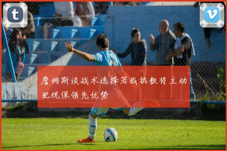 詹姆斯谈战术选择若我执教将主动犯规保领先优势