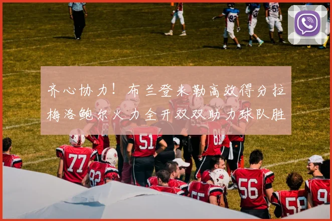 齐心协力！布兰登米勒高效得分拉梅洛鲍尔火力全开双双助力球队胜利