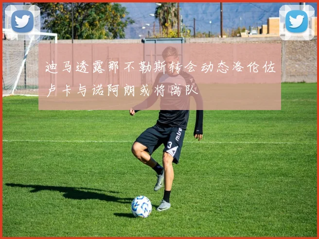 迪马透露那不勒斯转会动态洛伦佐卢卡与诺阿朗或将离队