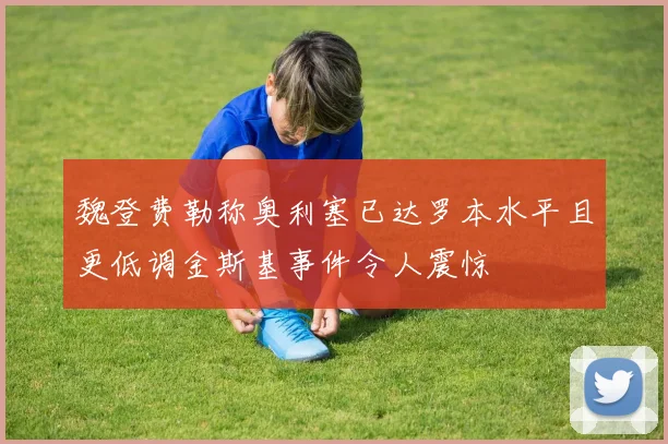 魏登费勒称奥利塞已达罗本水平且更低调金斯基事件令人震惊