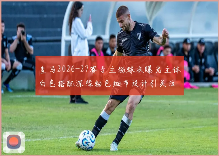 皇马2026-27赛季主场球衣曝光主体白色搭配深绿粉色细节设计引关注