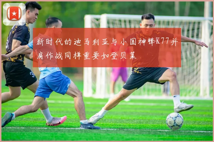 新时代的迪马利亚与小国神锋K77并肩作战同样重要如登贝莱
