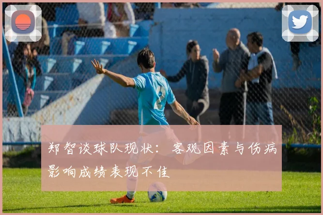 郑智谈球队现状：客观因素与伤病影响成绩表现不佳