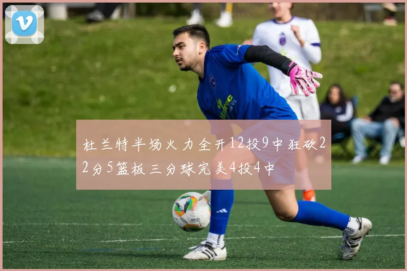 杜兰特半场火力全开12投9中狂砍22分5篮板三分球完美4投4中