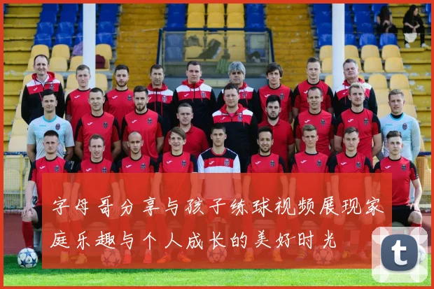 字母哥分享与孩子练球视频展现家庭乐趣与个人成长的美好时光