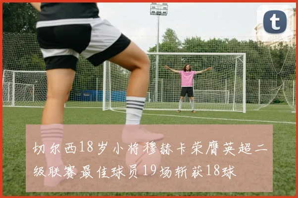 切尔西18岁小将穆赫卡荣膺英超二级联赛最佳球员19场斩获18球