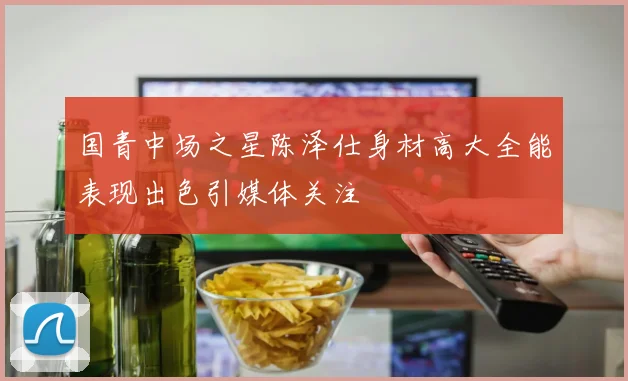 国青中场之星陈泽仕身材高大全能表现出色引媒体关注