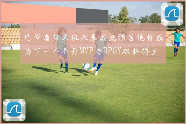 巴爷看好文班未来成就预言他将成为下一个乔丹MVP与DPOY双料得主