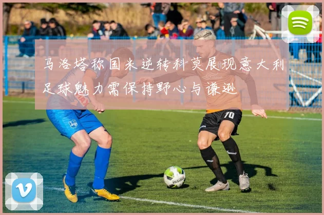 马洛塔称国米逆转科莫展现意大利足球魅力需保持野心与谦逊