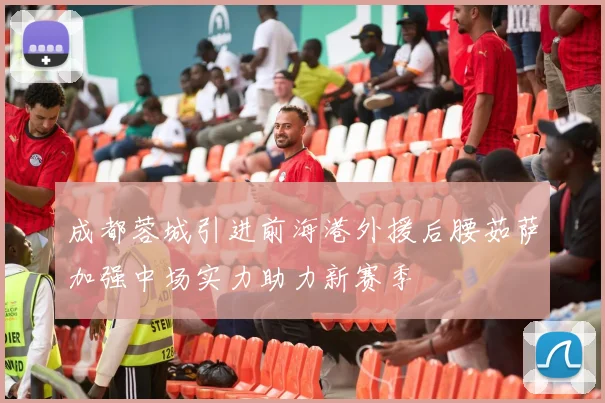成都蓉城引进前海港外援后腰茹萨加强中场实力助力新赛季