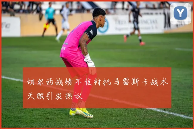 切尔西战绩不佳衬托马雷斯卡战术天赋引发热议