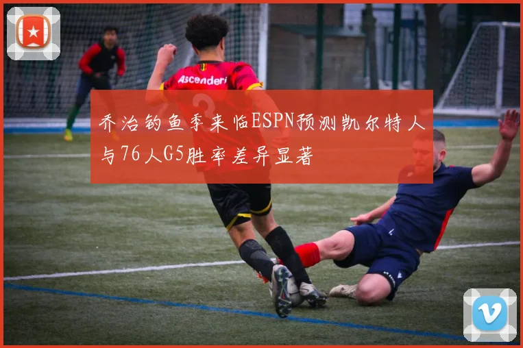 乔治钓鱼季来临ESPN预测凯尔特人与76人G5胜率差异显著
