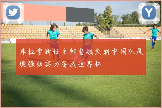 库拉索新任主帅首战失利中国队展现强劲实力备战世界杯