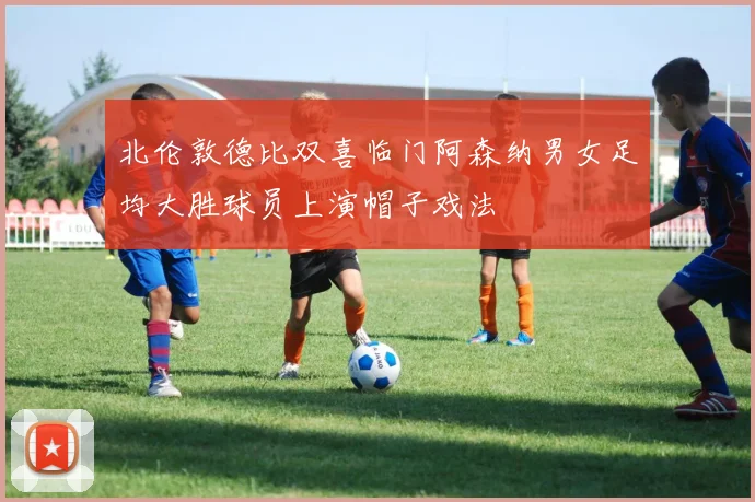 北伦敦德比双喜临门阿森纳男女足均大胜球员上演帽子戏法